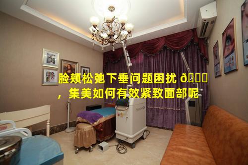 脸颊松弛下垂问题困扰 🐘 ，集美如何有效紧致面部呢